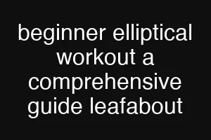 beginner elliptical workout a comprehensive guide leafabout